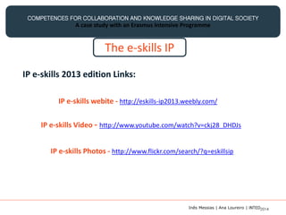 COMPETENCES FOR COLLABORATION AND KNOWLEDGE SHARING IN DIGITAL SOCIETY
A case study with an Erasmus Intensive Programme
The e-skills IP
IP e-skills 2013 edition Links:
IP e-skills Video - http://www.youtube.com/watch?v=ckj28_DHDJs
IP e-skills Photos - http://www.flickr.com/search/?q=eskillsip
IP e-skills webite - http://eskills-ip2013.weebly.com/
Inês Messias | Ana Loureiro | INTED2014
 