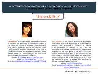 COMPETENCES FOR COLLABORATION AND KNOWLEDGE SHARING IN DIGITAL SOCIETY
A case study with an Erasmus Intensive Programme
The e-skills IP
Ana Loureiro - is an Assistant Professor at Polytechnic
Institute of Santarém & a Researcher at Research Centre
Didactics and Technology in Education of Trainers
(CIDTFF/University of Aveiro) in the field of
Communication, media & Digital and virtual environments
in education. She holds a Ph.D in the Scientific Areas of
Didactic, Communication Sciences and Technologies. Her
main research interests include digital and information
literacy, e-learning, TEL, virtual worlds and web 2.0 tools
for collaborative and social learning (with an impact in
lifelong learning and adults learners).
Website:http://accloureiro.com
Email: accloureiro@gmail.com | Linkedin: http://pt.linked
in.com/in/accloureiro
Inês Messias - Assistant professor at Polytechnic Institute
of Santarém and a member of the Investigation Unit of
the Polytechnic Institute of Santarém (UIIPS) – research
field: Distance education. She is a PhD Student a Lisbon
Open University, currently researching in the field of
Educational Sciences, with a focus on e-learning. Holds a
Master degree in Communicational and Educational
Multimedia and a Graduated in Education.
Facebook:https://www.facebook.com/ines.mess
Email:ines.mess@gmail.com
Linkedin:pt.linkedin.com/pub/inês-messias/48/b53/729/
Inês Messias | Ana Loureiro | INTED2014
 