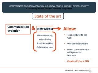 COMPETENCES FOR COLLABORATION AND KNOWLEDGE SHARING IN DIGITAL SOCIETY
A case study with an Erasmus Intensive Programme
Communication
evolution
& New Media
Live conferencing
Video sharing
Social Networking
Collaborative tools
Allow:
• To contribute to the
web
• Work collaboratively
• Direct communication
with peers and
teachers
• Create a PLE or a PLN
State of the art
Inês Messias | Ana Loureiro | INTED2014
 
