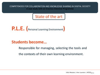 COMPETENCES FOR COLLABORATION AND KNOWLEDGE SHARING IN DIGITAL SOCIETY
A case study with an Erasmus Intensive Programme
P.L.E. (Personal Learning Environment)
Responsible for managing, selecting the tools and
the contexts of their own learning environment.
Students become…
State of the art
Inês Messias | Ana Loureiro | INTED2014
 