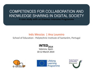 COMPETENCES FOR COLLABORATION AND
KNOWLEDGE SHARING IN DIGITAL SOCIETY
A case study with an Erasmus Intensive Programme
INTED2014
Valencia, Spain
10-12 March 2014
Inês Messias | Ana Loureiro
School of Education - Polytechnic Institute of Santarém, Portugal
 