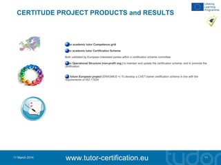 CERTITUDE PROJECT PRODUCTS and RESULTS
An academic tutor Competence grid
An academic tutor Certification Scheme
Both validated by European interested parties within a certification scheme committee
An Operational Structure (non-profit org.) to maintain and update the certification scheme, and to promote the
certification
A future European project (ERASMUS +) To develop a CVET trainer certification scheme in line with the
requirements of ISO 17024
11
www.tutor-certification.eu11 March 2014
 