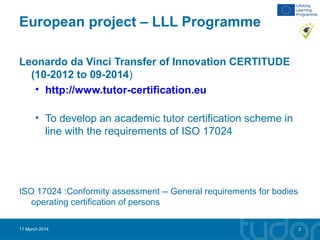 European project – LLL Programme
Leonardo da Vinci Transfer of Innovation CERTITUDE
(10-2012 to 09-2014)
• http://www.tutor-certification.eu
• To develop an academic tutor certification scheme in
line with the requirements of ISO 17024
ISO 17024 :Conformity assessment -- General requirements for bodies
operating certification of persons
11 March 2014 2
 