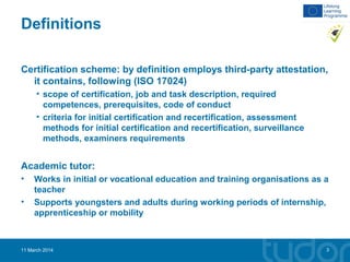 Definitions
Certification scheme: by definition employs third-party attestation,
it contains, following (ISO 17024)
• scope of certification, job and task description, required
competences, prerequisites, code of conduct
• criteria for initial certification and recertification, assessment
methods for initial certification and recertification, surveillance
methods, examiners requirements
Academic tutor:
• Works in initial or vocational education and training organisations as a
teacher
• Supports youngsters and adults during working periods of internship,
apprenticeship or mobility
11 March 2014 3
 