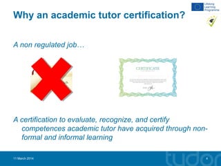 Why an academic tutor certification?
A non regulated job…
A certification to evaluate, recognize, and certify
competences academic tutor have acquired through non-
formal and informal learning
11 March 2014 4
 