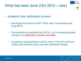 What has been done (Oct 2012 – now)
• Academic tutor certification scheme
• Developed and based on ISO 17024, with a competence grid
(Aug 2013)
• Commented and validated (Nov 2013) – by 24 interested parties
member of a certification scheme committee
• Currently in testing phases 4 and 5, since 1 Feb 2014 until end
of May with academic tutors and with certification bodies
11 March 2014 7
 