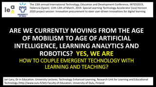 ARE WE CURRENTLY MOVING FROM THE AGE
OF MOBILISM TO AGE OF ARTIFICIAL
INTELLIGENCE, LEARNING ANALYTICS AND
ROBOTICS? YES, WE ARE
HOW TO COUPLE EMERGENT TECHNOLOGY WITH
LEARNING AND TEACHING?
Jari Laru, Dr in Education. University Lectorer, Technology Enhanced Learning, Research Unit for Learning and Educational
Technology (http://www.oulu.fi/let) Faculty of Education, University of Oulu, Finland
The 13th annual International Technology, Education and Development Conference, INTED2019,
IValencia (Spain). 11th-13th of March, 2019. Special Learning Technology Accelerator (Lea) Horizon
2020 project session: Innovation procurement to steer user-driven innovations for digital learning.
 