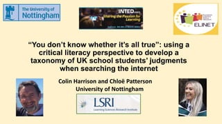 “You don’t know whether it’s all true”: using a
critical literacy perspective to develop a
taxonomy of UK school students’ judgments
when searching the internet
Colin Harrison and Chloë Patterson
University of Nottingham
 