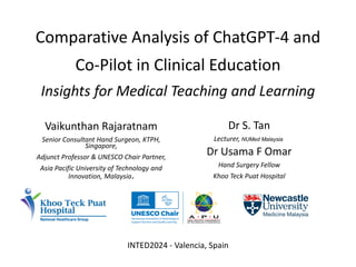 Comparative Analysis of ChatGPT-4 and
Co-Pilot in Clinical Education
Insights for Medical Teaching and Learning
Vaikunthan Rajaratnam
Senior Consultant Hand Surgeon, KTPH,
Singapore,
Adjunct Professor & UNESCO Chair Partner,
Asia Pacific University of Technology and
Innovation, Malaysia.
Dr S. Tan
Lecturer, NUMed Malaysia
Dr Usama F Omar
Hand Surgery Fellow
Khoo Teck Puat Hospital
INTED2024 - Valencia, Spain
 