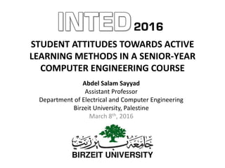 STUDENT ATTITUDES TOWARDS ACTIVE
LEARNING METHODS IN A SENIOR-YEAR
COMPUTER ENGINEERING COURSE
Abdel Salam Sayyad
Assistant Professor
Department of Electrical and Computer Engineering
Birzeit University, Palestine
March 8th, 2016
 