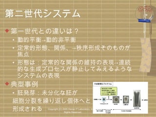 第二世代システム
 第一世代との違いは？

• 動的平衡→動的非平衡
• 定常的形態、関係、→秩序形成そのものが
焦点
• 形態は：定常的な関係の維持の表現→連続
的な生成プロセスが静止してみえるような
システムの表現

 典型事例

• 胚発芽：未分化な胚が
細胞分裂を繰り返し個体へと
形成される

Copyright (C) 2005 Denso IT Laboratory, Inc. All
Rights Reserved.

 