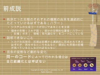 前成説


秩序だった形態のそれぞれの機関の由来を連続的に
たどっていけるはずである（ハラー）

• システムの生成コードが同じであることを主張
• 個体の形態（入れ子説）、部分の空間的位置価（ハラー）
、胚種（ボネ）、情報（現代遺伝学）をコードにしている



説明できないこと

• トカゲの尻尾切：尻尾は胚種から連続的に形成されてきた
はずだが、再生するところをみると、頭部にも尻尾の胚種
が残っているとしなければならない

昆虫の変態など劇的な変化
　同一のコード によって行われる場合は
　自己組織化とは呼ばない


Copyright (C) 2005 Denso IT Laboratory, Inc. All
Rights Reserved.

 