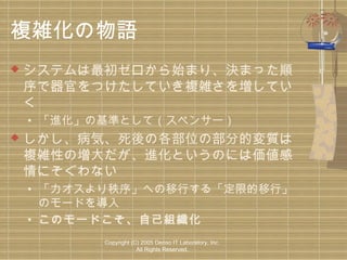 複雑化の物語


システムは最初ゼロから始まり、決まった順
序で器官をつけたしていき複雑さを増してい
く
• 「進化」の基準として（スペンサー）



しかし、病気、死後の各部位の部分的変質は
複雑性の増大だが、進化というのには価値感
情にそぐわない
• 「カオスより秩序」への移行する「定限的移行」
のモードを導入
• このモードこそ、自己組織化
Copyright (C) 2005 Denso IT Laboratory, Inc.
All Rights Reserved.

 