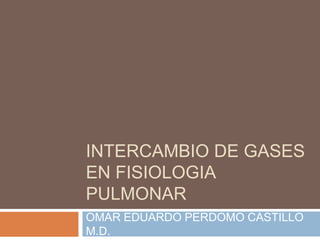 INTERCAMBIO DE GASES
EN FISIOLOGIA
PULMONAR
OMAR EDUARDO PERDOMO CASTILLO
M.D.
 