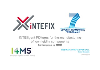 INTElligent FIXtures for the manufacturing
of low rigidity components
Grant agreement no: 609306
WEBINAR: INTEFIX OPENCALL
Oscar Gonzalo
21/03/2014
This project is part of the I4MS initiative
 