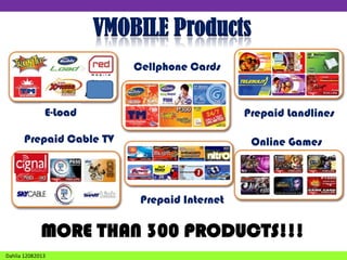 VMOBILE Products
Cellphone Cards

E-Load

Prepaid Landlines

Prepaid Cable TV

Online Games
Games

Prepaid Internet

MORE THAN 300 PRODUCTS!!!
Dahlia 12082013

 