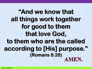 “And we know that
all things work together
for good to them
that love God,
to them who are the called
according to [His] purpose.”
(Romans 8:28)
Dahlia 12082013

 