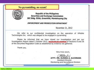 No pyramiding, no scam!

VMOBILE

Official Partner and
Key Account of

is the pioneer in
SAN MIGUEL GROUP
RFM
SWIFT’S FOOD
Universal Prepaid Loading CORP
System
MANILA ELECTRIC COMPANY
 &Established April 29,PILIPINAS SHELL
2008
recently,
COCA COLA BOTTLERS PHILS., INC
NATIONAL BOOK STORE, INC.
awarded with

Majority owned by
LA TONDENA DISTILLER, INC.
ABS CBN BROADCASTING CORP.
National
Penta Capital Management Corp.
Telecommunications
COLUMBIAN MOTORS CORP.

HI-CEMENT CORP.

(NTC) License
A Management Company
THE PHINMA GROUP
PHIL. COCOA CORP
to provide Value Added
established in 1993
Services BY BANKO SENTRAL NG PILIPINAS (BSP)
LICENSED
(VAS License).
Dahlia 12082013

 