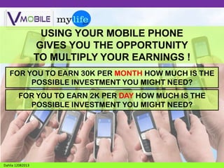 USING YOUR MOBILE PHONE
GIVES YOU THE OPPORTUNITY
TO MULTIPLY YOUR EARNINGS !
FOR YOU TO EARN 30K PER MONTH HOW MUCH IS THE
POSSIBLE INVESTMENT YOU MIGHT NEED?

FOR YOU TO EARN 2K PER DAY HOW MUCH IS THE
POSSIBLE INVESTMENT YOU MIGHT NEED?

Dahlia 12082013

 