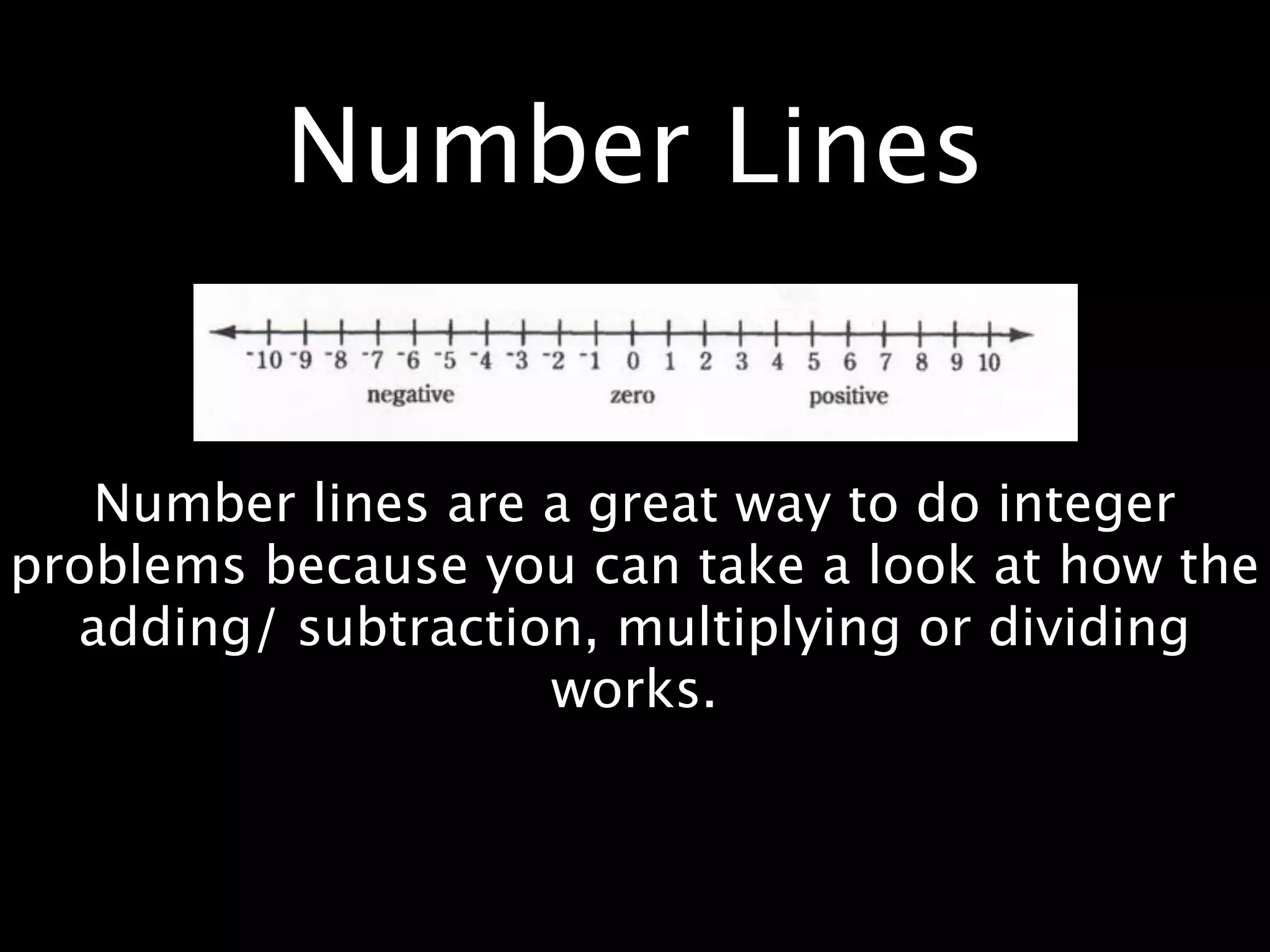 Number Lines


   Number lines are a great way to do integer
problems because you can take a look at how the
  adding/ subtraction, multiplying or dividing
                    works.
 