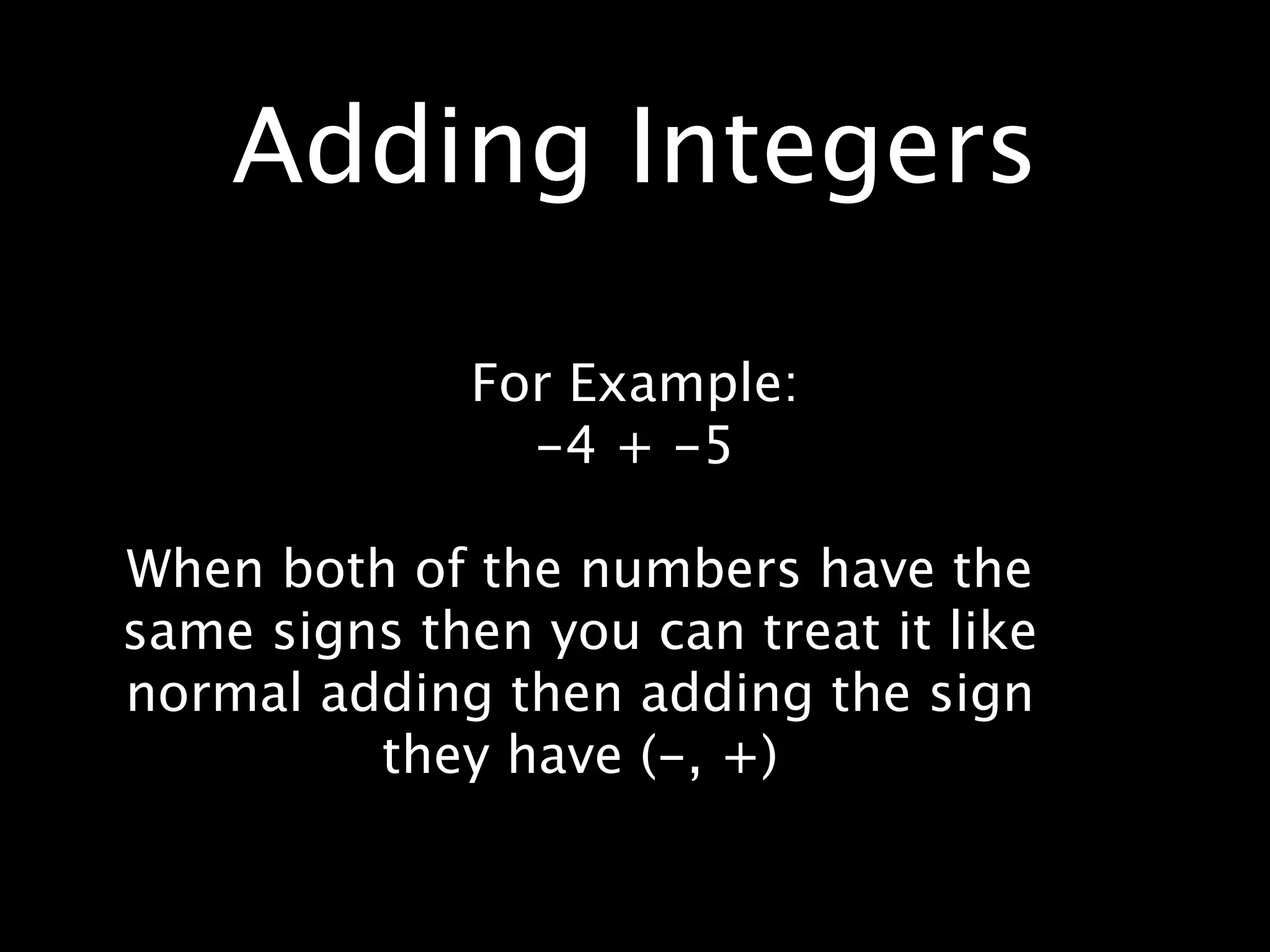 Adding Integers

              For Example:
                -4 + -5

When both of the numbers have the
same signs then you can treat it like
normal adding then adding the sign
         they have (-, +)
 