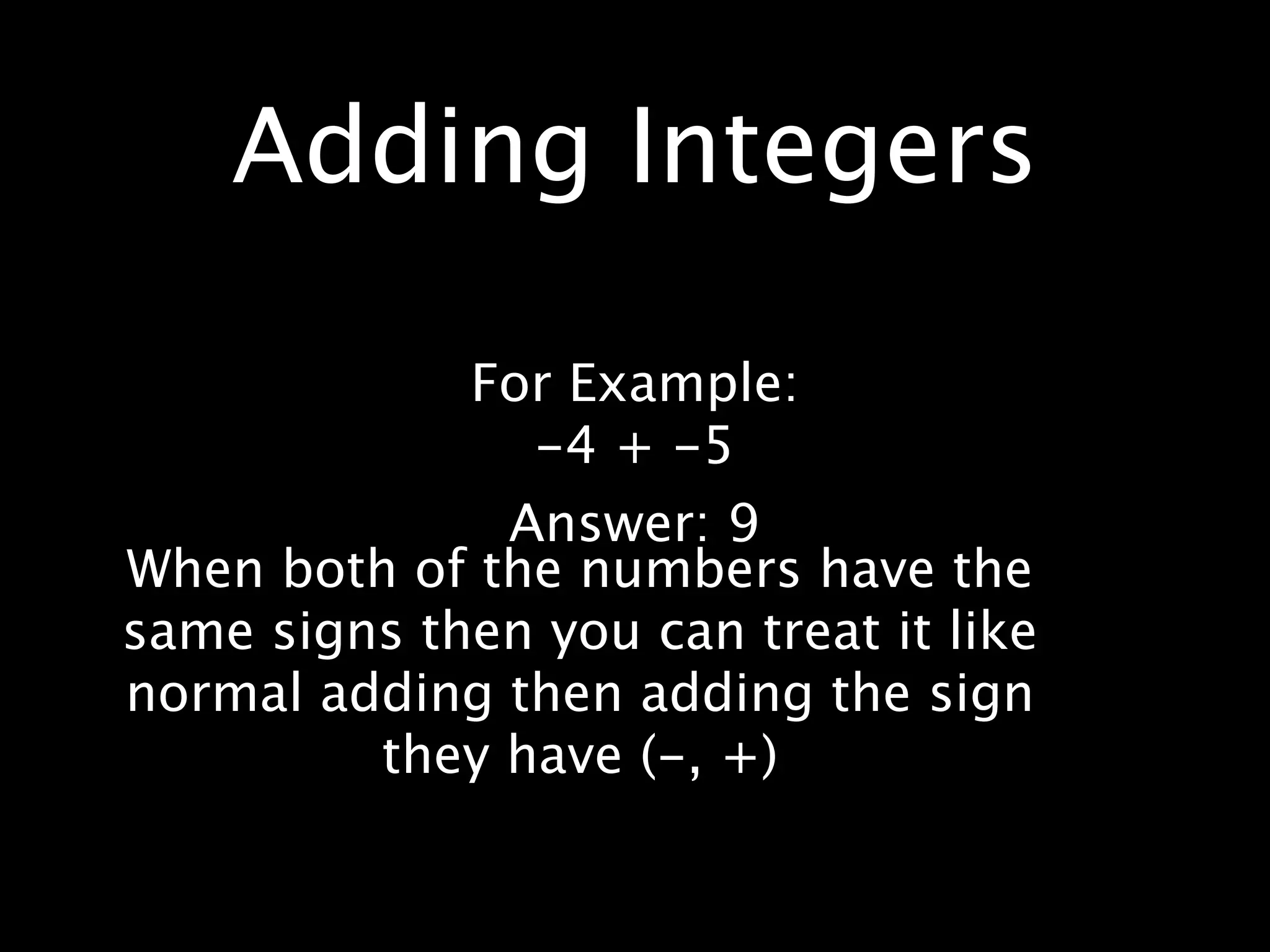 Adding Integers

             For Example:
               -4 + -5
              Answer: 9
When both of the numbers have the
same signs then you can treat it like
normal adding then adding the sign
         they have (-, +)
 