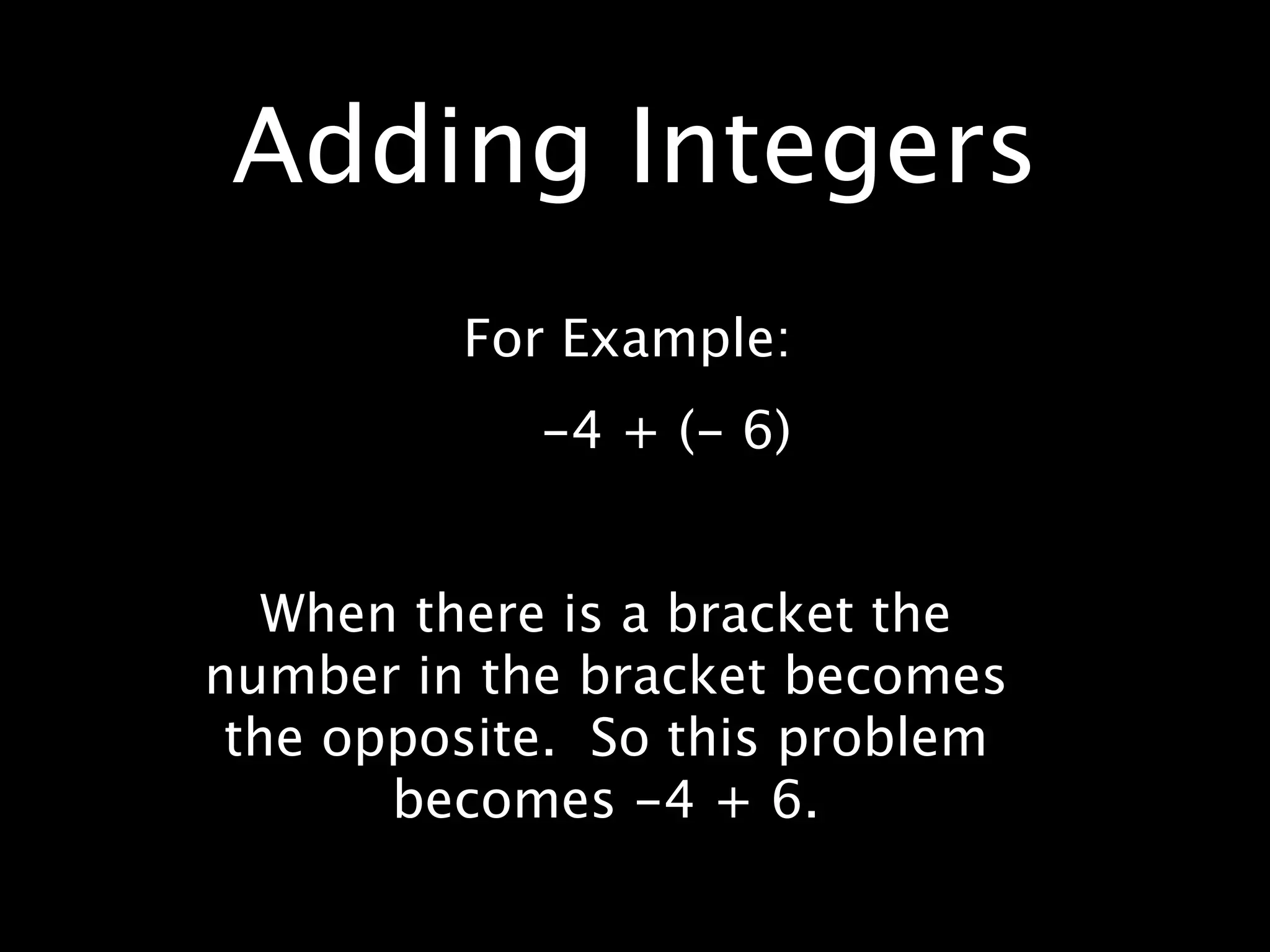 Adding Integers
         For Example:
            -4 + (- 6)


   When there is a bracket the
number in the bracket becomes
 the opposite. So this problem
       becomes -4 + 6.
 