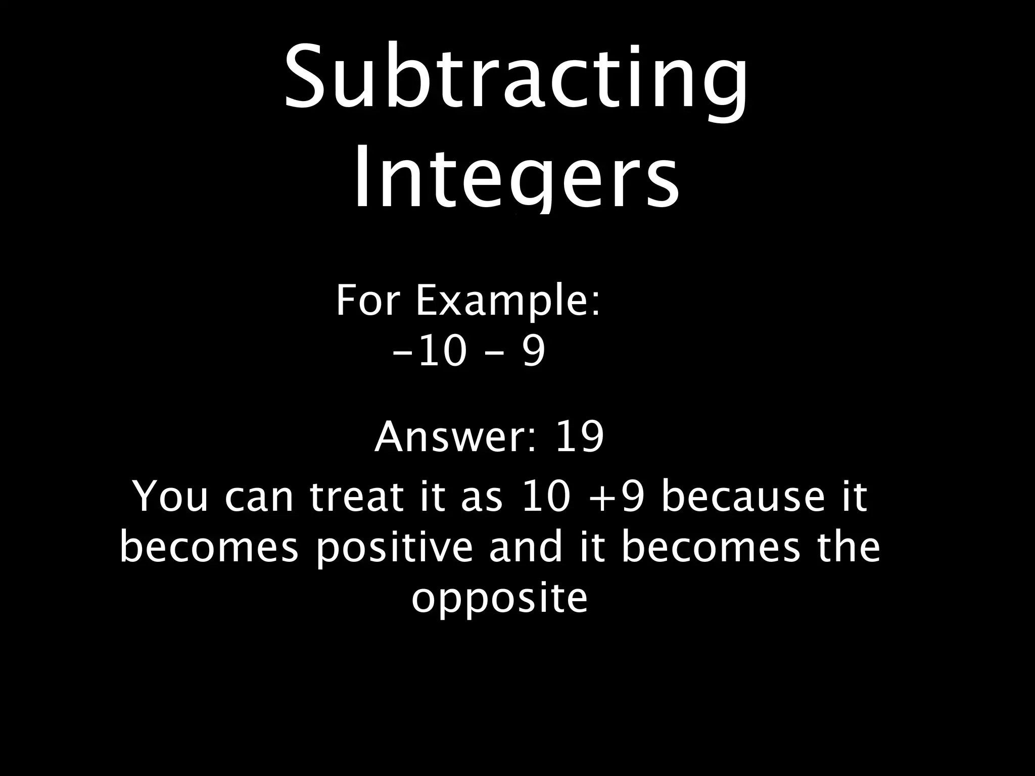 Subtracting
        Integers
          For Example:
            -10 - 9

            Answer: 19
 You can treat it as 10 +9 because it
becomes positive and it becomes the
              opposite
 