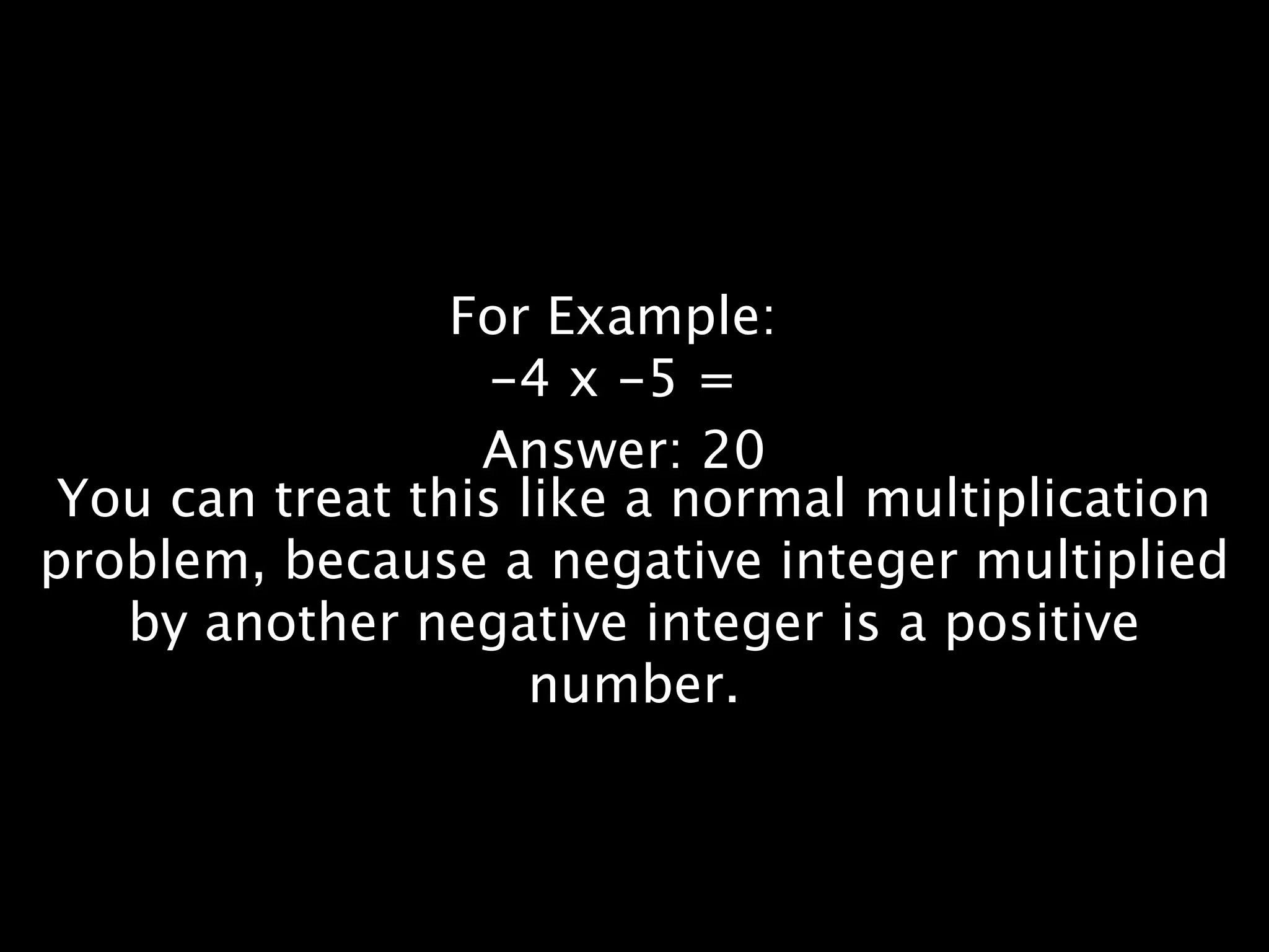 For Example:
                   -4 x -5 =
                  Answer: 20
 You can treat this like a normal multiplication
problem, because a negative integer multiplied
   by another negative integer is a positive
                     number.
 