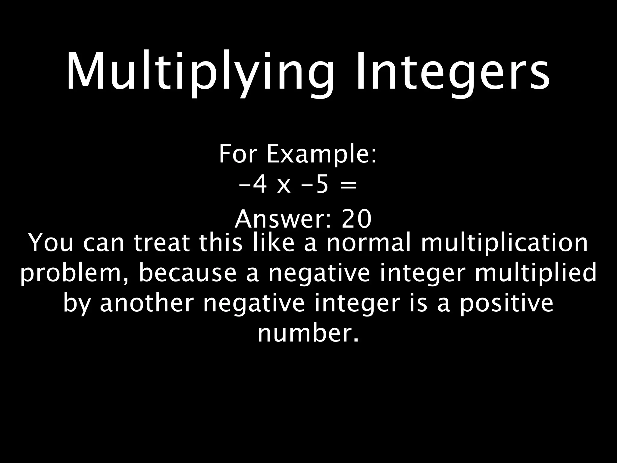 Multiplying Integers
                 For Example:
                   -4 x -5 =
                  Answer: 20
 You can treat this like a normal multiplication
problem, because a negative integer multiplied
   by another negative integer is a positive
                     number.
 