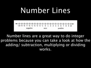 Number Lines


   Number lines are a great way to do integer
problems because you can take a look at how the
  adding/ subtraction, multiplying or dividing
                    works.
 