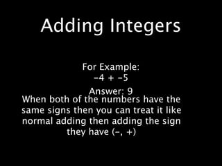 Adding Integers

             For Example:
               -4 + -5
              Answer: 9
When both of the numbers have the
same signs then you can treat it like
normal adding then adding the sign
         they have (-, +)
 