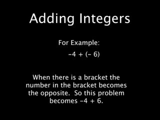 Adding Integers
         For Example:
            -4 + (- 6)


   When there is a bracket the
number in the bracket becomes
 the opposite. So this problem
       becomes -4 + 6.
 