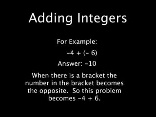 Adding Integers
         For Example:
            -4 + (- 6)
         Answer: -10
   When there is a bracket the
number in the bracket becomes
 the opposite. So this problem
       becomes -4 + 6.
 