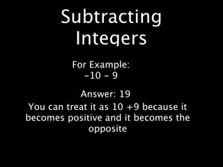 Subtracting
        Integers
          For Example:
            -10 - 9

            Answer: 19
 You can treat it as 10 +9 because it
becomes positive and it becomes the
              opposite
 