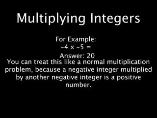 Multiplying Integers
                 For Example:
                   -4 x -5 =
                  Answer: 20
 You can treat this like a normal multiplication
problem, because a negative integer multiplied
   by another negative integer is a positive
                     number.
 
