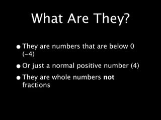 What Are They?

• They are numbers that are below 0
  (-4)

• Or just a normal positive number (4)
• They are whole numbers not
  fractions
 