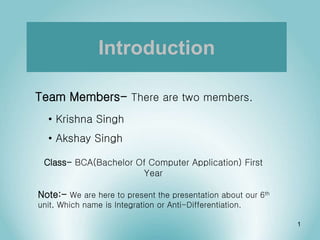 Introduction
Team Members- There are two members.
• Krishna Singh
• Akshay Singh
Note:- We are here to present the presentation about our 6th
unit, Which name is Integration or Anti-Differentiation.
Class- BCA(Bachelor Of Computer Application) First
Year
1
 