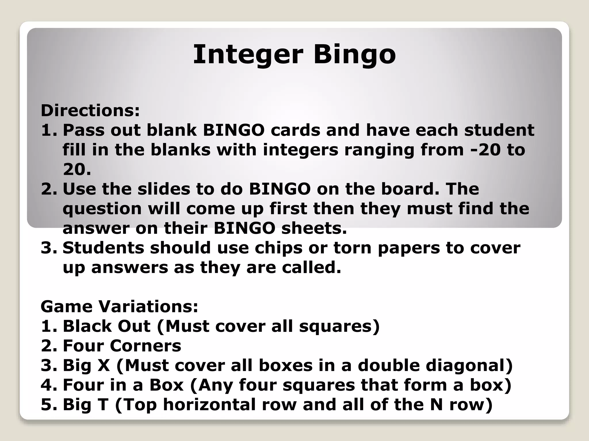 Integer Bingo
Directions:
1. Pass out blank BINGO cards and have each student
fill in the blanks with integers ranging from -20 to
20.
2. Use the slides to do BINGO on the board. The
question will come up first then they must find the
answer on their BINGO sheets.
3. Students should use chips or torn papers to cover
up answers as they are called.
Game Variations:
1. Black Out (Must cover all squares)
2. Four Corners
3. Big X (Must cover all boxes in a double diagonal)
4. Four in a Box (Any four squares that form a box)
5. Big T (Top horizontal row and all of the N row)