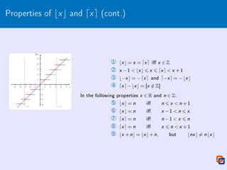 Properties of bxc and dxe (cont.)
1 bx c = x = dx e i x ∈ Z
2 x −1  bx c 6 x 6 dx e  x +1
3 b−x c = −dx e and d−x e = −bx c
4 dx e−bx c = [x /
∈ Z]
In the following properties x ∈ R and n ∈ Z:
5 bx c = n i n 6 x  n +1
6 bx c = n i x −1  n 6 x
7 dx e = n i n −1  x 6 n
8 dx e = n i x 6 n  x +1
9 bx +nc = bx c+n, but bnx c 6= n bx c
 