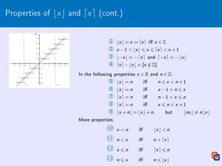 Properties of bxc and dxe (cont.)
1 bx c = x = dx e i x ∈ Z
2 x −1  bx c 6 x 6 dx e  x +1
3 b−x c = −dx e and d−x e = −bx c
4 dx e−bx c = [x /
∈ Z]
In the following properties x ∈ R and n ∈ Z:
5 bx c = n i n 6 x  n +1
6 bx c = n i x −1  n 6 x
7 dx e = n i n −1  x 6 n
8 dx e = n i x 6 n  x +1
9 bx +nc = bx c+n, but bnx c 6= n bx c
More properties:
10 x  n i bx c  n
11 n  x i n  dx e
12 x 6 n i dx e 6 n
13 n 6 x i n 6 bx c
 