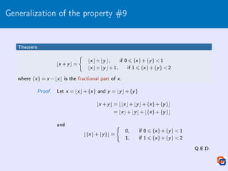Generalization of the property #9
Theorem
bx +y c =
(
bx c+by c, if 0 6 {x }+{y }  1
bx c+by c+1, if 1 6 {x }+{y }  2
where {x } = x −bx c is the fractional part of x .
Proof. Let x = bx c+{x } and y = by c+{y }
bx +y c = bbx c+by c+{x }+{y }c
= bx c+by c+b{x }+{y }c
and
b{x }+{y }c =
(
0, if 0 6 {x }+{y }  1
1, if 1 6 {x }+{y }  2
Q.E.D.
 