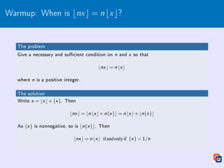 Warmup: When is bnxc = nbxc?
The problem
Give a necessary and sucient condition on n and x so that
bnx c = n bx c
where n is a positive integer.
The solution
Write x = bx c+{x }. Then
bnx c = bn bx c+n{x }c = n bx c+bn{x }c
As {x } is nonnegative, so is bn{x }c. Then
bnx c = n bx c ifandonlyif {x }  1/n
 