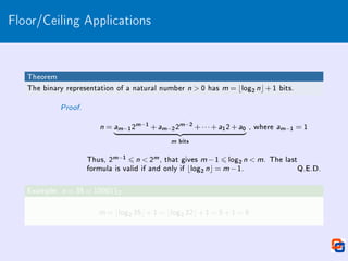 Floor/Ceiling Applications
Theorem
The binary representation of a natural number n  0 has m = blog2 nc+1 bits.
Proof.
n = am−12m−1 +am−22m−2 +···+a12+a0
| {z }
m bits
, where am−1 = 1
Thus, 2m−1 6 n  2m, that gives m −1 6 log2 n  m. The last
formula is valid if and only if blog2 nc = m −1. Q.E.D.
Example: n = 35 = 1000112
m = blog2 35c+1 = blog2 32c+1 = 5+1 = 6
 