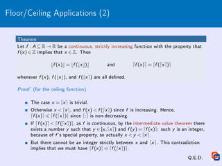 Floor/Ceiling Applications (2)
Theorem
Let f : A ⊆ R → R be a continuous, strictly increasing function with the property that
f (x ) ∈ Z implies that x ∈ Z. Then
bf (x )c = bf (bx c)c and df (x )e = df (dx e)e
whenever f (x ), f (bx c), and f (dx e) are all dened.
Proof. (for the ceiling function)
The case x = dx e is trivial.
Otherwise x  dx e, and f (x )  f (dx e) since f is increasing. Hence,
df (x )e 6 df (dx e)e since d:e is non-decreasing.
If df (x )e  df (dx e)e, as f is continuous, by the intermediate value theorem there
exists a number y such that y ∈ [x ,dx e) and f (y ) = df (x )e: such y is an integer,
because of f 's special property, so actually x  y  dx e.
But there cannot be an integer strictly between x and dx e. This contradiction
implies that we must have df (x )e = df (dx e)e.
Q.E.D.
 