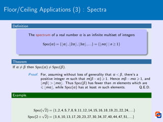Floor/Ceiling Applications (3) : Spectra
Denition
The spectrum of a real number α is an innite multiset of integers
Spec(α) = {bαc,b2αc,b3αc,...} = {bnαc | n ≥ 1}
Theorem
If α 6= β then Spec(α) 6= Spec(β).
Proof. For, assuming without loss of generality that α  β, there's a
positive integer m such that m(β −α)  1. Hence mβ −mα  1, and
bmβc  bmαc. Thus Spec(β) has fewer than m elements which are
6 bmαc, while Spec(α) has at least m such elements. Q.E.D.
Example.
Spec(
√
2) = {1,2,4,5,7,8,9,11,12,14,15,16,18,19,21,22,24,...}
Spec(2+
√
2) = {3,6,10,13,17,20,23,27,30,34,37,40,44,47,51,...}
 