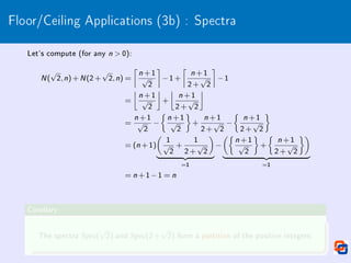 Floor/Ceiling Applications (3b) : Spectra
Let's compute (for any n  0):
N(
√
2,n)+N(2+
√
2,n) =

n +1
√
2

−1+

n +1
2+
√
2

−1
=

n +1
√
2

+

n +1
2+
√
2

=
n +1
√
2
−

n +1
√
2

+
n +1
2+
√
2
−

n +1
2+
√
2

= (n +1)

1
√
2
+
1
2+
√
2

| {z }
=1
−

n +1
√
2

+

n +1
2+
√
2

| {z }
=1
= n +1−1 = n
Corollary
The spectra Spec(
√
2) and Spec(2+
√
2) form a partition of the positive integers.
 