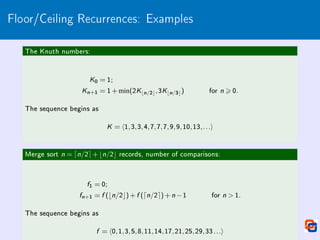 Floor/Ceiling Recurrences: Examples
The Knuth numbers:
K0 = 1;
Kn+1 = 1+min(2Kbn/2c,3Kbn/3c) for n  0.
The sequence begins as
K = h1,3,3,4,7,7,7,9,9,10,13,...i
Merge sort n = dn/2e+bn/2c records, number of comparisons:
f1 = 0;
fn+1 = f (bn/2c)+f (dn/2e)+n −1 for n  1.
The sequence begins as
f = h0,1,3,5,8,11,14,17,21,25,29,33...i
 