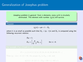 Generalization of Josephus problem
Josephus problem in general: from n elements, every q-th is circularly
eliminated. The element with number Jq(n) will survive.
Theorem
Jq(n) = qn +1−Dk
where k is as small as possible such that Dk  (q −1)n and Dk is computed using the
following recurrent relation:
D0 = 1;
Dn =

q
q −1
Dn−1

for n  0.
For example, if q = 5 and n = 12
D = h1,2,3,4,5,7,9,12,15,19,24,30,38,48,60,75...i
Then (q −1)n = 4·12 = 48, the proper Dk is D14 = 60, and
J5(12) = 5·12+1−D14 = 60+1−60 = 1
 