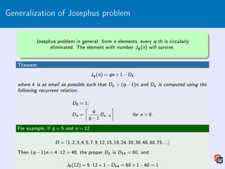 Generalization of Josephus problem
Josephus problem in general: from n elements, every q-th is circularly
eliminated. The element with number Jq(n) will survive.
Theorem
Jq(n) = qn +1−Dk
where k is as small as possible such that Dk  (q −1)n and Dk is computed using the
following recurrent relation:
D0 = 1;
Dn =

q
q −1
Dn−1

for n  0.
For example, if q = 5 and n = 12
D = h1,2,3,4,5,7,9,12,15,19,24,30,38,48,60,75...i
Then (q −1)n = 4·12 = 48, the proper Dk is D14 = 60, and
J5(12) = 5·12+1−D14 = 60+1−60 = 1
 